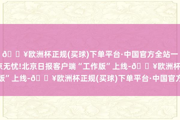 🔥欧洲杯正规(买球)下单平台·中国官方全站一图读懂|一端在手,在京无忧!北京日报客户端“工作版”上线-🔥欧洲杯正规(买球)下单平台·中国官方全站