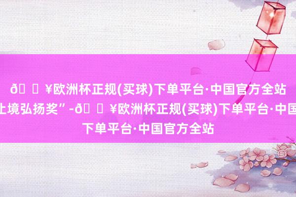 🔥欧洲杯正规(买球)下单平台·中国官方全站被授予“止境弘扬奖”-🔥欧洲杯正规(买球)下单平台·中国官方全站