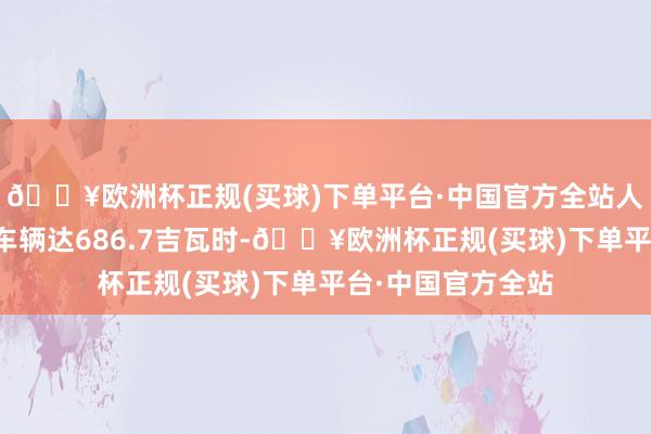 🔥欧洲杯正规(买球)下单平台·中国官方全站人人能源电板总装车辆达686.7吉瓦时-🔥欧洲杯正规(买球)下单平台·中国官方全站
