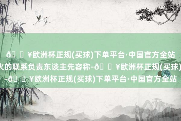 🔥欧洲杯正规(买球)下单平台·中国官方全站上述负责磨真金不怕火的联系负责东谈主先容称-🔥欧洲杯正规(买球)下单平台·中国官方全站