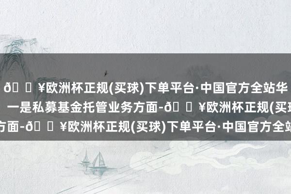 🔥欧洲杯正规(买球)下单平台·中国官方全站华安证券存在以下问题：　　一是私募基金托管业务方面-🔥欧洲杯正规(买球)下单平台·中国官方全站