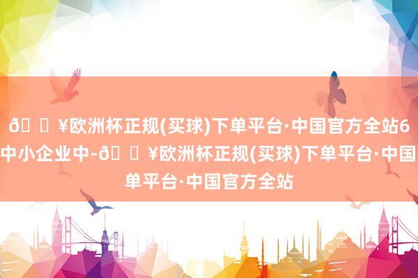 🔥欧洲杯正规(买球)下单平台·中国官方全站6000万户中小企业中-🔥欧洲杯正规(买球)下单平台·中国官方全站