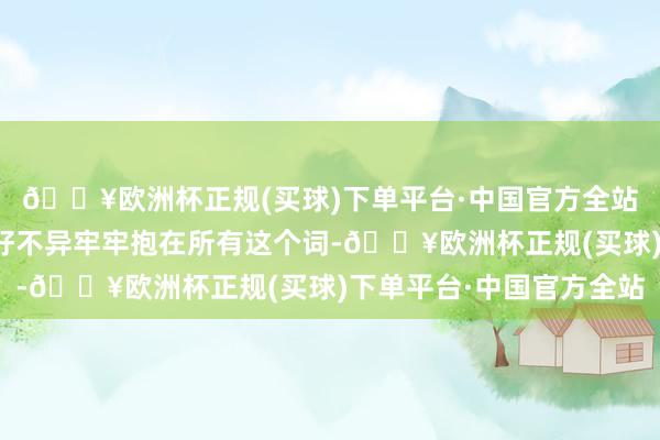 🔥欧洲杯正规(买球)下单平台·中国官方全站各族干部寰球像石榴籽不异牢牢抱在所有这个词-🔥欧洲杯正规(买球)下单平台·中国官方全站