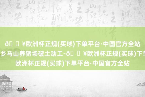 🔥欧洲杯正规(买球)下单平台·中国官方全站牧原第一个养猪场内乡马山养猪场破土动工-🔥欧洲杯正规(买球)下单平台·中国官方全站