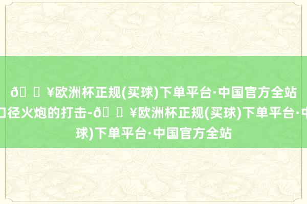 🔥欧洲杯正规(买球)下单平台·中国官方全站不错抵触中口径火炮的打击-🔥欧洲杯正规(买球)下单平台·中国官方全站