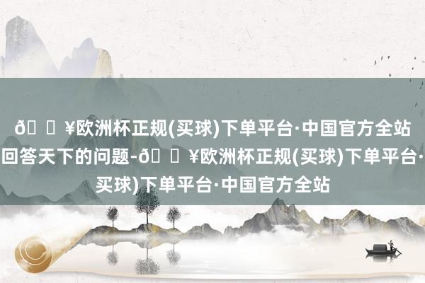 🔥欧洲杯正规(买球)下单平台·中国官方全站咱们会用行径回答天下的问题-🔥欧洲杯正规(买球)下单平台·中国官方全站