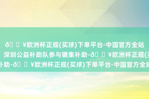 🔥欧洲杯正规(买球)下单平台·中国官方全站中国香港特区补助队、深圳公益补助队参与辘集补助-🔥欧洲杯正规(买球)下单平台·中国官方全站