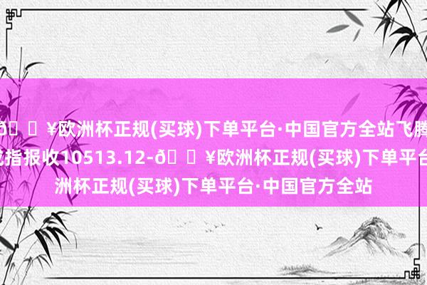 🔥欧洲杯正规(买球)下单平台·中国官方全站飞腾0.05%；深圳成指报收10513.12-🔥欧洲杯正规(买球)下单平台·中国官方全站