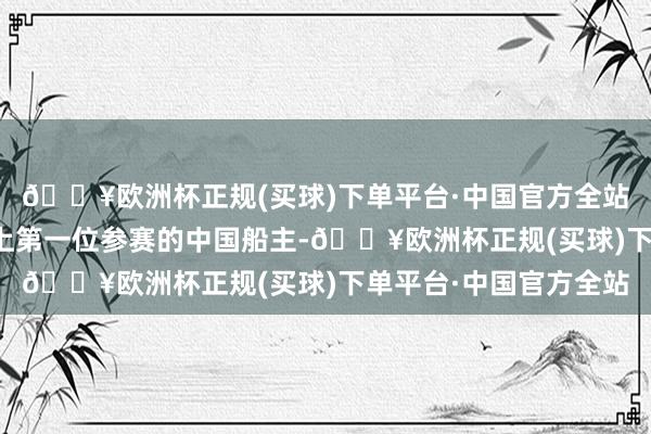 🔥欧洲杯正规(买球)下单平台·中国官方全站他成为该项赛事历史上第一位参赛的中国船主-🔥欧洲杯正规(买球)下单平台·中国官方全站