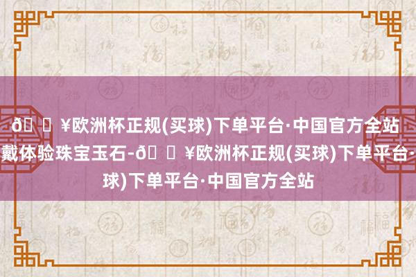 🔥欧洲杯正规(买球)下单平台·中国官方全站 活动现场可试戴体验珠宝玉石-🔥欧洲杯正规(买球)下单平台·中国官方全站