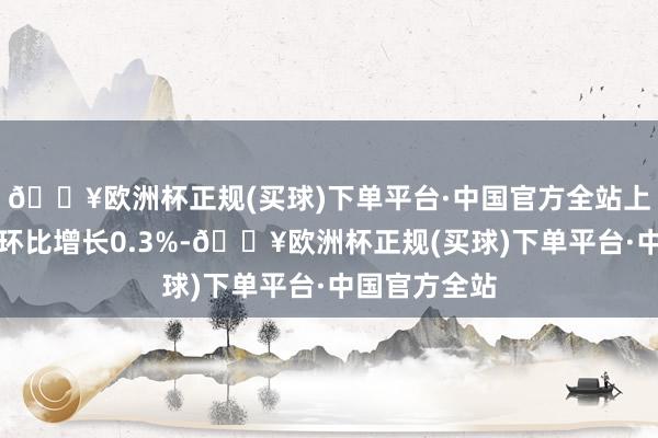 🔥欧洲杯正规(买球)下单平台·中国官方全站上月零卖月率环比增长0.3%-🔥欧洲杯正规(买球)下单平台·中国官方全站
