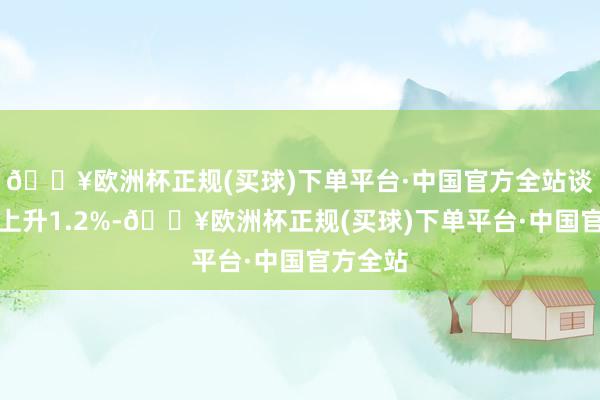 🔥欧洲杯正规(买球)下单平台·中国官方全站谈指累计上升1.2%-🔥欧洲杯正规(买球)下单平台·中国官方全站