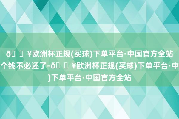 🔥欧洲杯正规(买球)下单平台·中国官方全站并不是说这个钱不必还了-🔥欧洲杯正规(买球)下单平台·中国官方全站