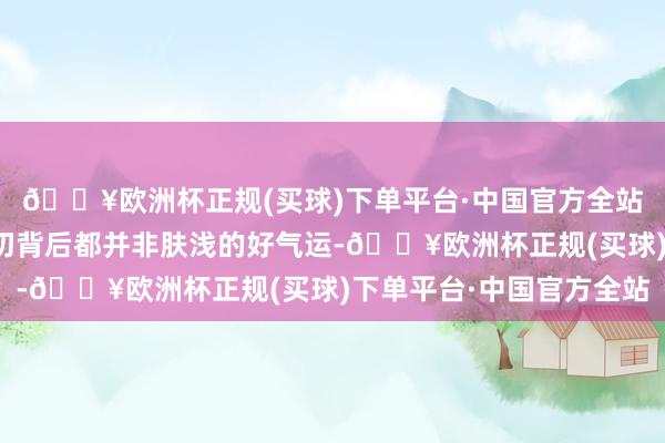 🔥欧洲杯正规(买球)下单平台·中国官方全站咱们不错了解到这一切背后都并非肤浅的好气运-🔥欧洲杯正规(买球)下单平台·中国官方全站