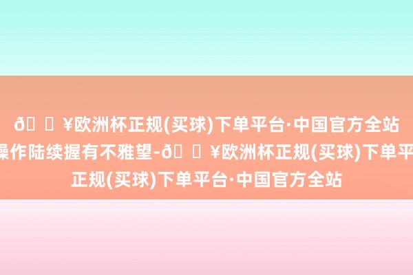 🔥欧洲杯正规(买球)下单平台·中国官方全站本东说念主基金操作陆续握有不雅望-🔥欧洲杯正规(买球)下单平台·中国官方全站