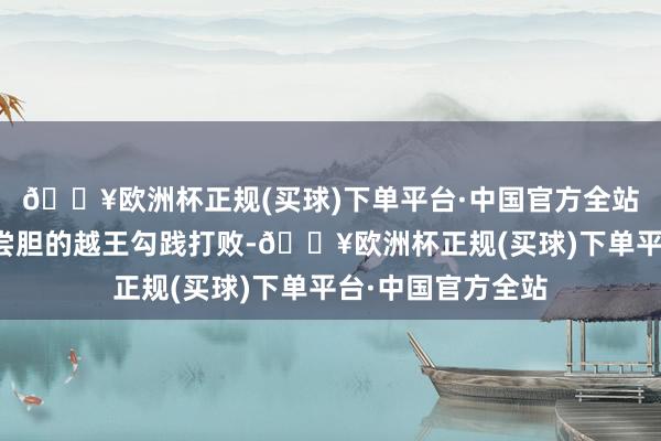 🔥欧洲杯正规(买球)下单平台·中国官方全站吴王夫差被卧薪尝胆的越王勾践打败-🔥欧洲杯正规(买球)下单平台·中国官方全站