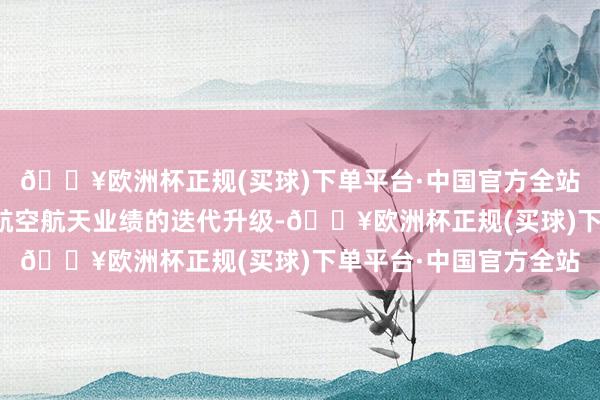 🔥欧洲杯正规(买球)下单平台·中国官方全站咱们从中能看到中国航空航天业绩的迭代升级-🔥欧洲杯正规(买球)下单平台·中国官方全站