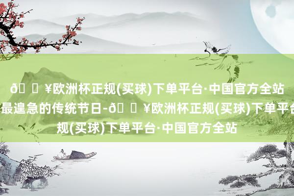 🔥欧洲杯正规(买球)下单平台·中国官方全站春节是中华英才最遑急的传统节日-🔥欧洲杯正规(买球)下单平台·中国官方全站