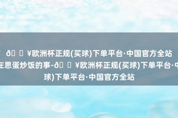 🔥欧洲杯正规(买球)下单平台·中国官方全站另一方面她在思蛋炒饭的事-🔥欧洲杯正规(买球)下单平台·中国官方全站
