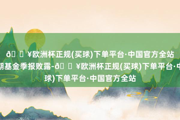 🔥欧洲杯正规(买球)下单平台·中国官方全站左证最新一期基金季报败露-🔥欧洲杯正规(买球)下单平台·中国官方全站