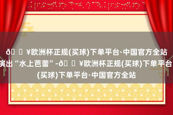 🔥欧洲杯正规(买球)下单平台·中国官方全站无东说念主船演出“水上芭蕾”-🔥欧洲杯正规(买球)下单平台·中国官方全站