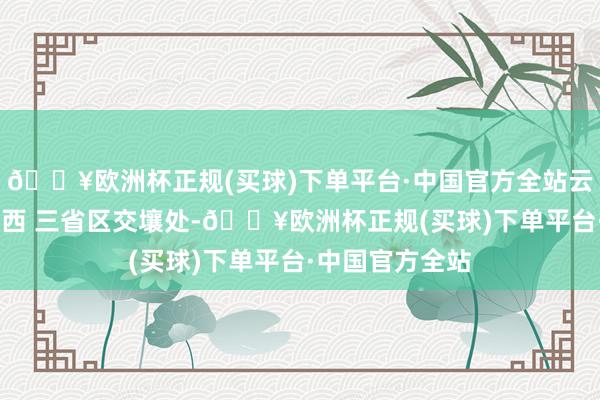 🔥欧洲杯正规(买球)下单平台·中国官方全站云南、贵州、 广西 三省区交壤处-🔥欧洲杯正规(买球)下单平台·中国官方全站