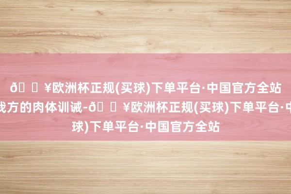 🔥欧洲杯正规(买球)下单平台·中国官方全站不竭的晋升我方的肉体训诫-🔥欧洲杯正规(买球)下单平台·中国官方全站
