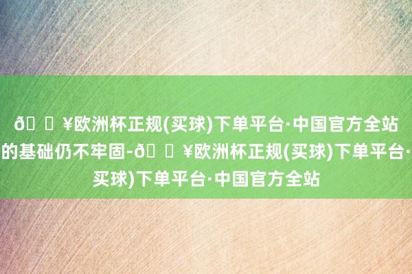 🔥欧洲杯正规(买球)下单平台·中国官方全站巩固经济增长的基础仍不牢固-🔥欧洲杯正规(买球)下单平台·中国官方全站