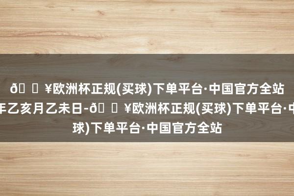 🔥欧洲杯正规(买球)下单平台·中国官方全站岁次：甲辰年乙亥月乙未日-🔥欧洲杯正规(买球)下单平台·中国官方全站