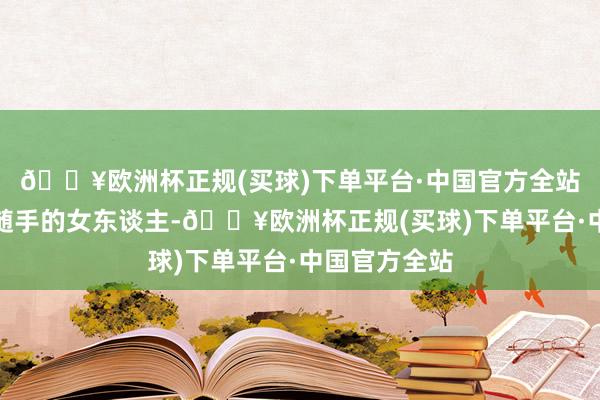 🔥欧洲杯正规(买球)下单平台·中国官方全站而那些侥幸随手的女东谈主-🔥欧洲杯正规(买球)下单平台·中国官方全站