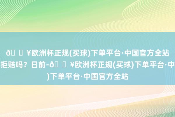 🔥欧洲杯正规(买球)下单平台·中国官方全站保障公司能拒赔吗？日前-🔥欧洲杯正规(买球)下单平台·中国官方全站