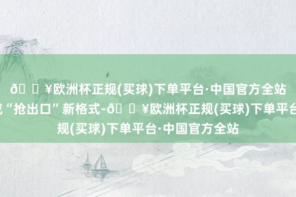 🔥欧洲杯正规(买球)下单平台·中国官方全站出口企业或变成“抢出口”新格式-🔥欧洲杯正规(买球)下单平台·中国官方全站